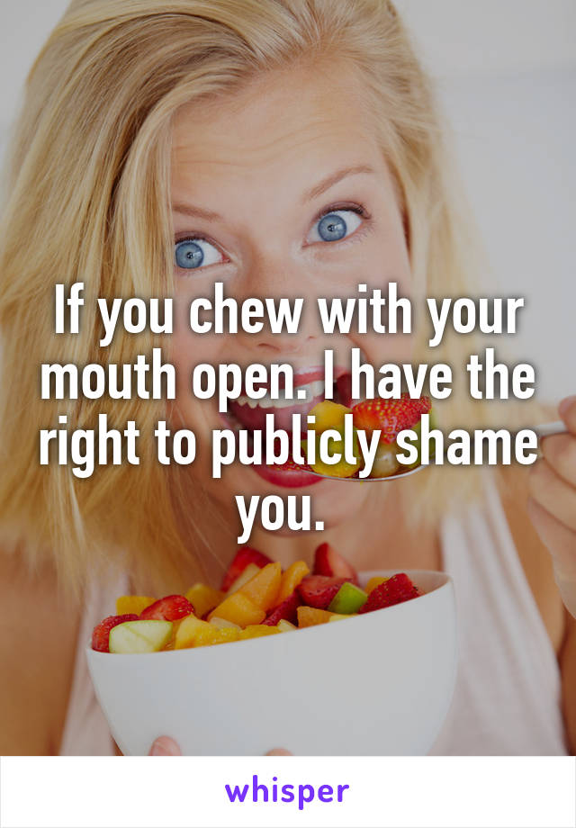 If you chew with your mouth open. I have the right to publicly shame you. 