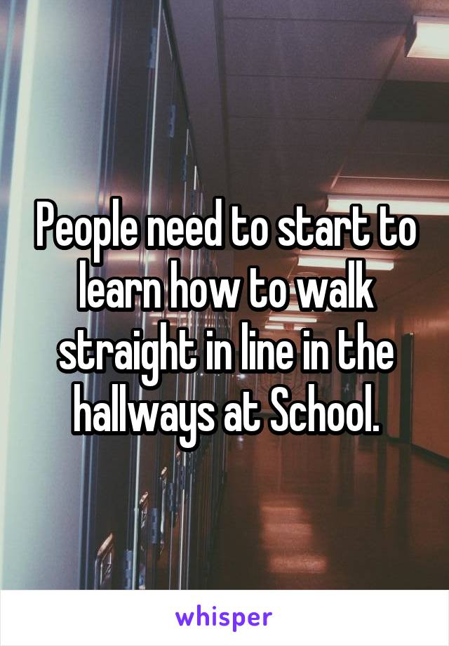 People need to start to learn how to walk straight in line in the hallways at School.