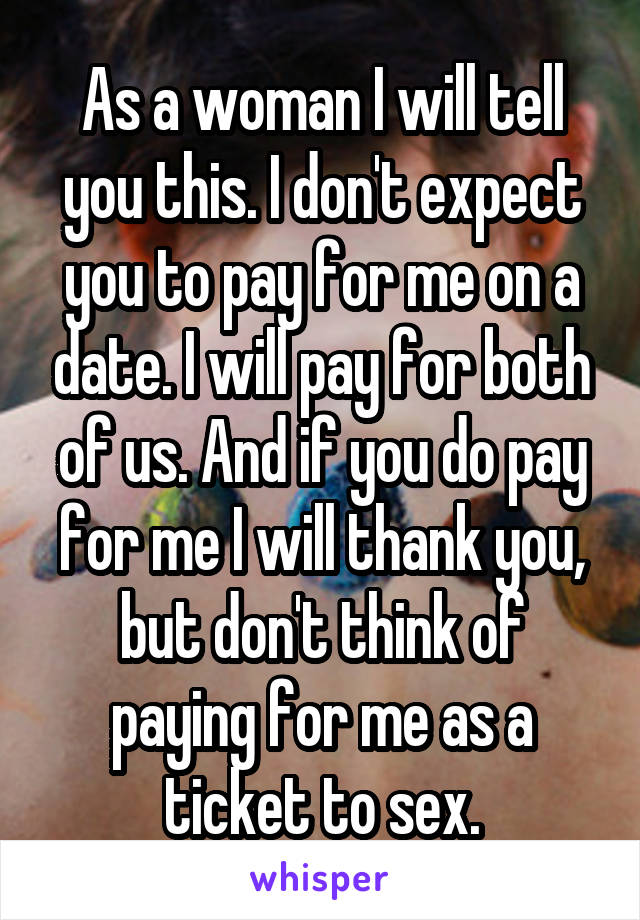 As a woman I will tell you this. I don't expect you to pay for me on a date. I will pay for both of us. And if you do pay for me I will thank you, but don't think of paying for me as a ticket to sex.