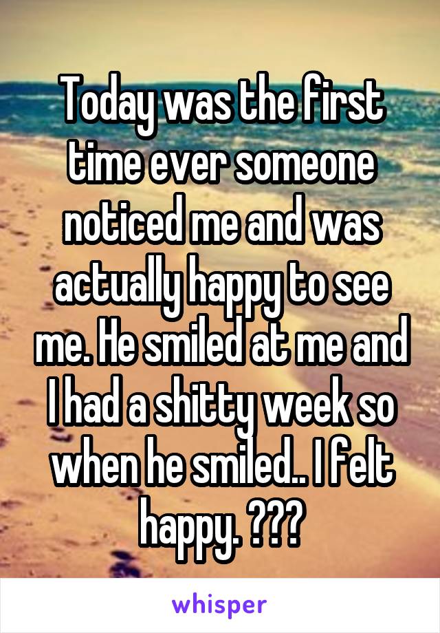Today was the first time ever someone noticed me and was actually happy to see me. He smiled at me and I had a shitty week so when he smiled.. I felt happy. 😇❤️