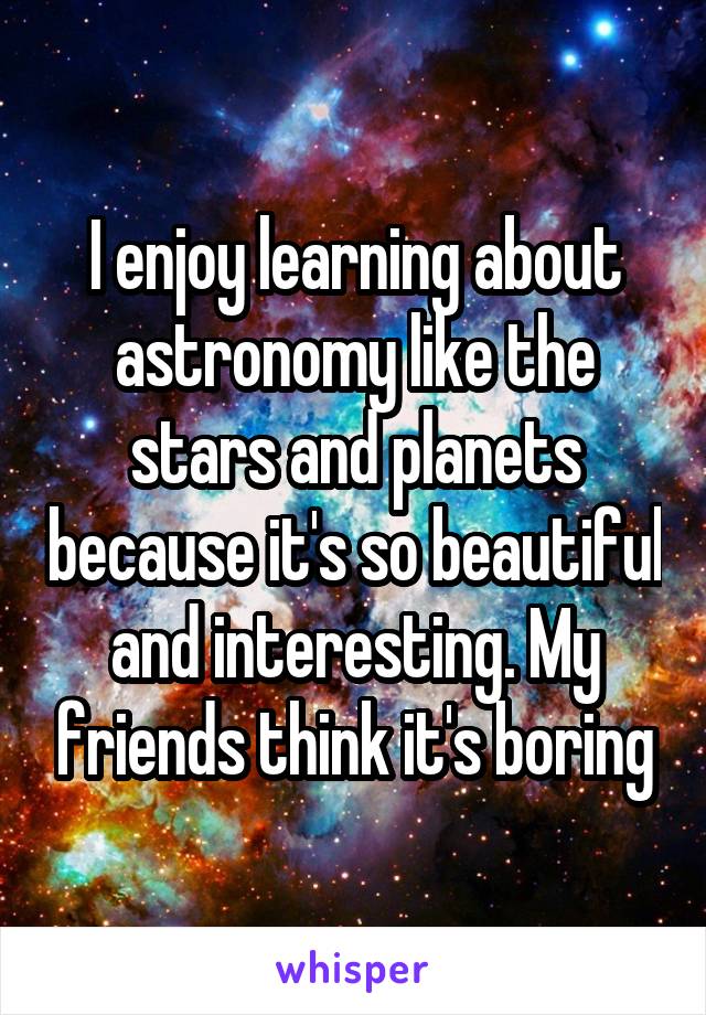 I enjoy learning about astronomy like the stars and planets because it's so beautiful and interesting. My friends think it's boring