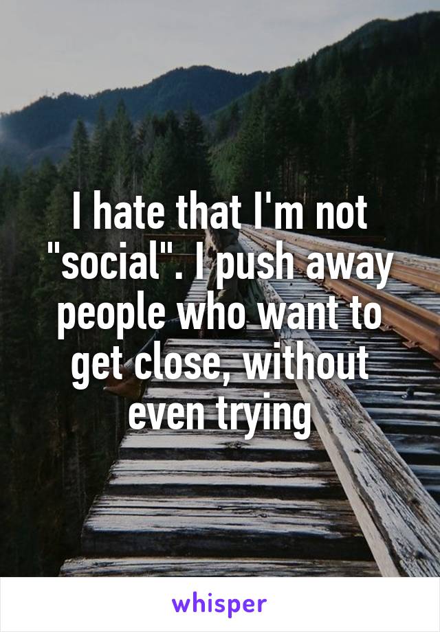 I hate that I'm not "social". I push away people who want to get close, without even trying