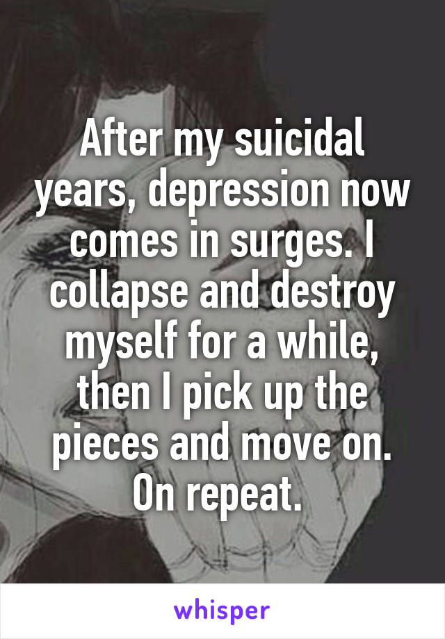After my suicidal years, depression now comes in surges. I collapse and destroy myself for a while, then I pick up the pieces and move on. On repeat. 