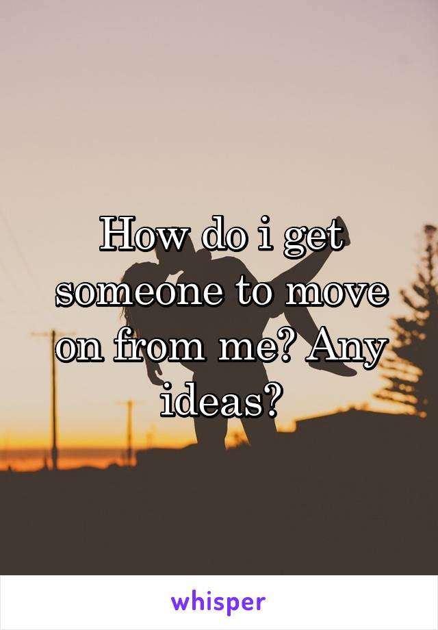How do i get someone to move on from me? Any ideas?