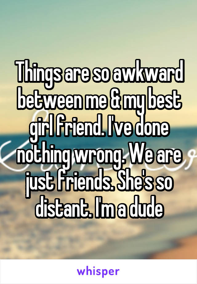 Things are so awkward between me & my best girl friend. I've done nothing wrong. We are just friends. She's so distant. I'm a dude