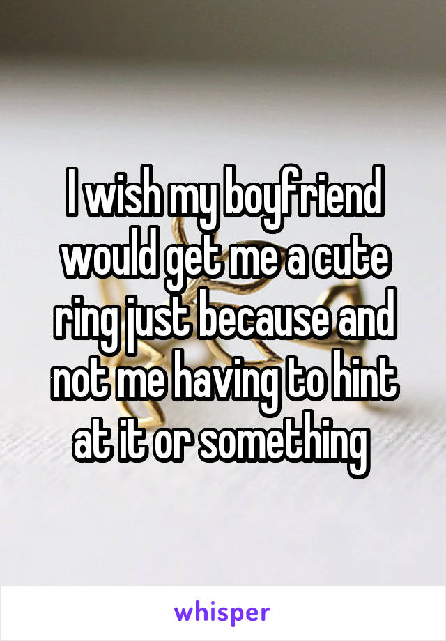 I wish my boyfriend would get me a cute ring just because and not me having to hint at it or something 