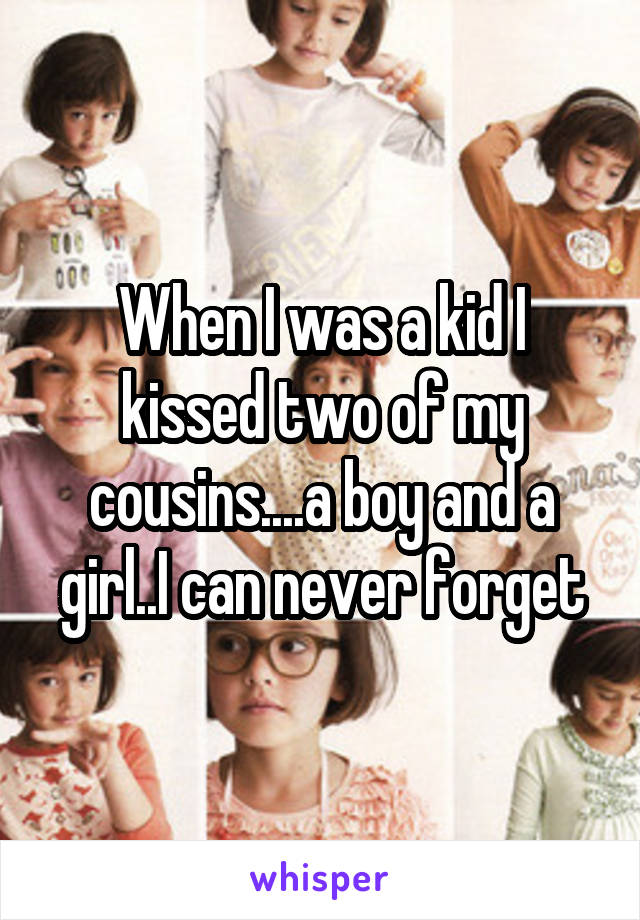 When I was a kid I kissed two of my cousins....a boy and a girl..I can never forget