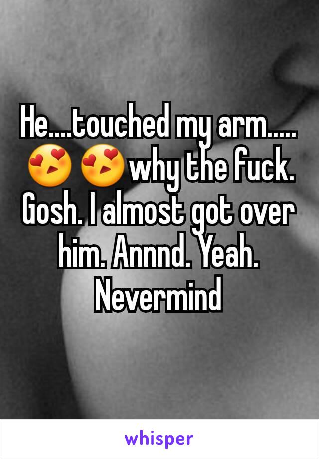 He....touched my arm.....😍😍why the fuck. Gosh. I almost got over him. Annnd. Yeah. Nevermind
