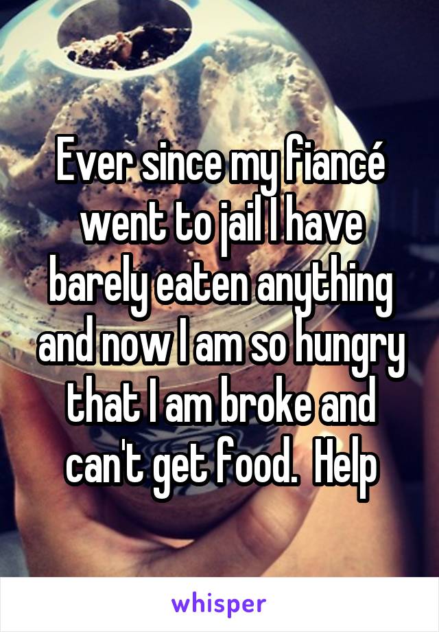 Ever since my fiancé went to jail I have barely eaten anything and now I am so hungry that I am broke and can't get food.  Help