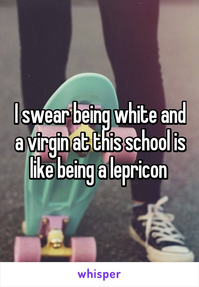 I swear being white and a virgin at this school is like being a lepricon 