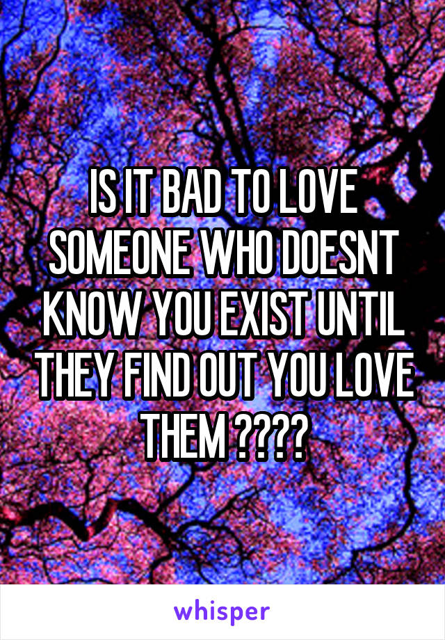 IS IT BAD TO LOVE SOMEONE WHO DOESNT KNOW YOU EXIST UNTIL THEY FIND OUT YOU LOVE THEM ????