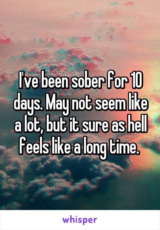 I've been sober for 10 days. May not seem like a lot, but it sure as hell feels like a long time. 