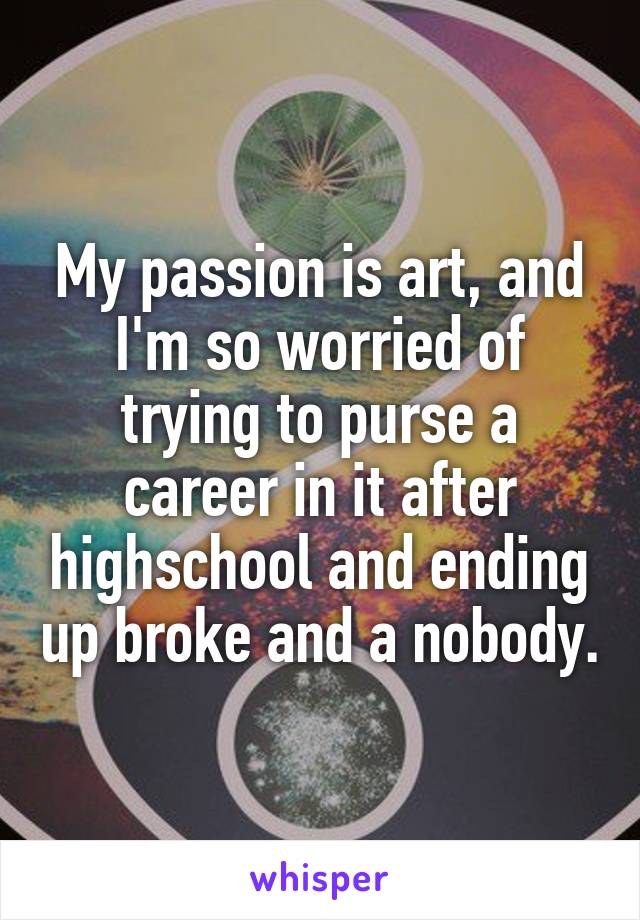My passion is art, and I'm so worried of trying to purse a career in it after highschool and ending up broke and a nobody.