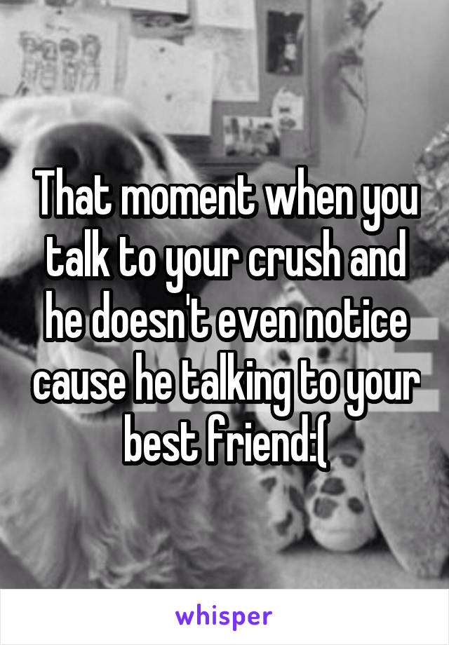 That moment when you talk to your crush and he doesn't even notice cause he talking to your best friend:(