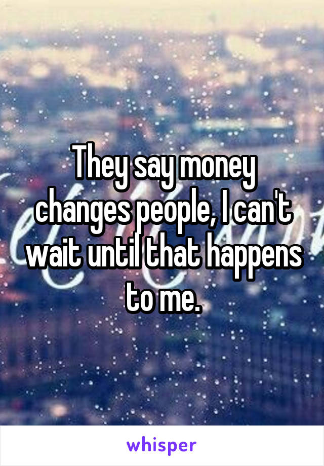 They say money changes people, I can't wait until that happens to me.