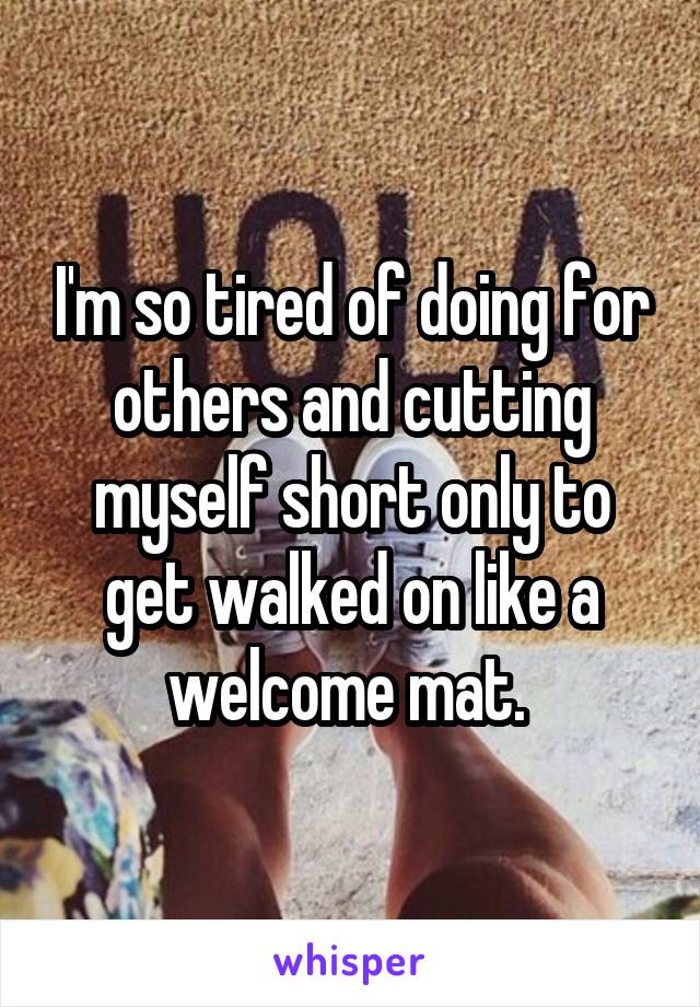 I'm so tired of doing for others and cutting myself short only to get walked on like a welcome mat. 