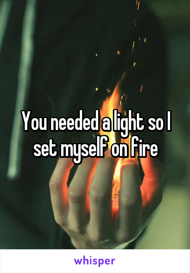 You needed a light so I set myself on fire