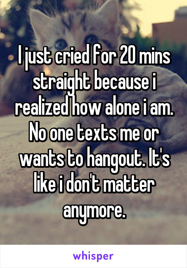 I just cried for 20 mins straight because i realized how alone i am. No one texts me or wants to hangout. It's like i don't matter anymore.