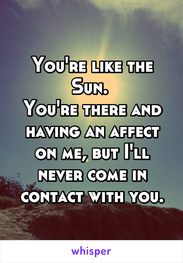 You're like the Sun. 
You're there and having an affect on me, but I'll never come in contact with you.