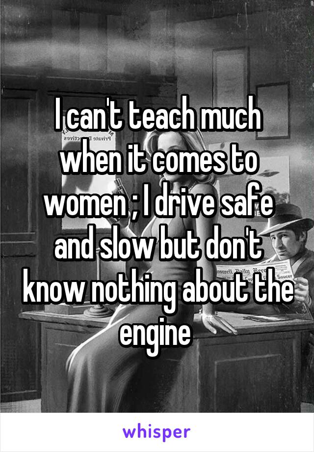 I can't teach much when it comes to women ; I drive safe and slow but don't know nothing about the engine 