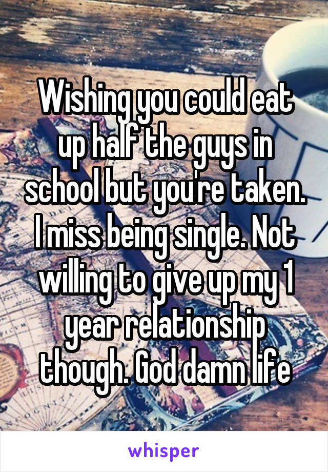 Wishing you could eat up half the guys in school but you're taken. I miss being single. Not willing to give up my 1 year relationship though. God damn life