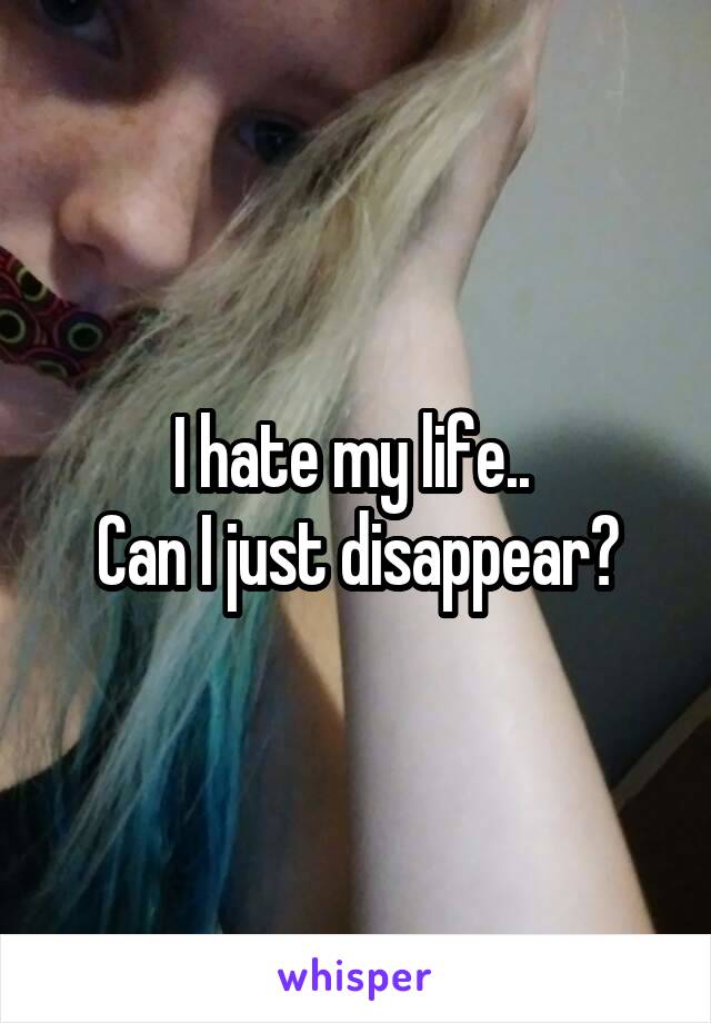 I hate my life.. 
Can I just disappear?