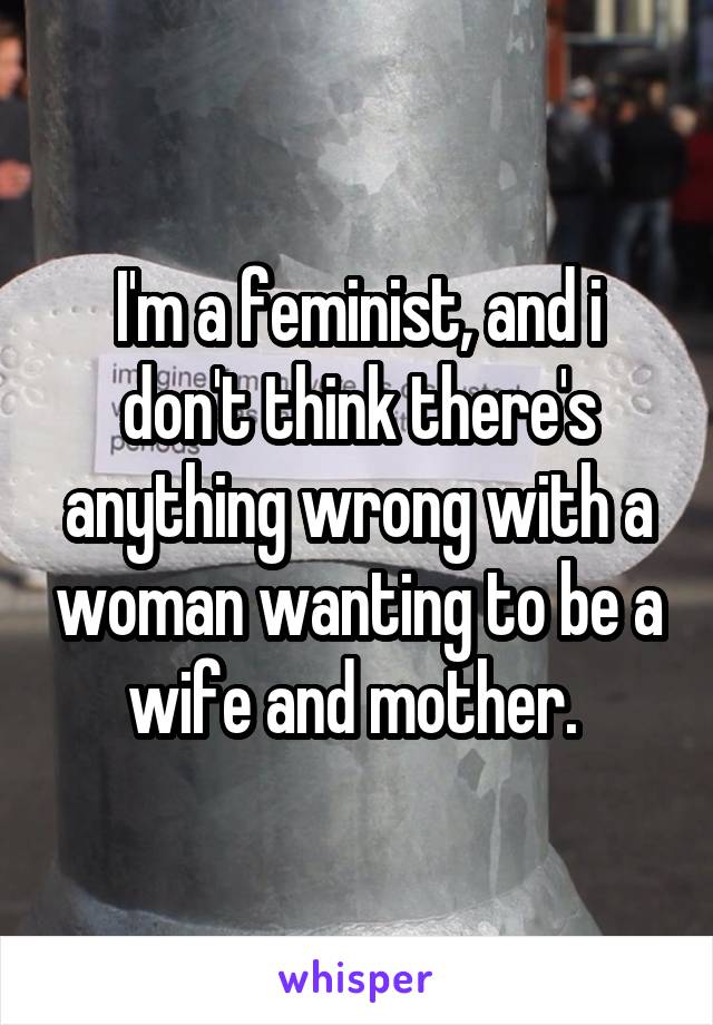 I'm a feminist, and i don't think there's anything wrong with a woman wanting to be a wife and mother. 