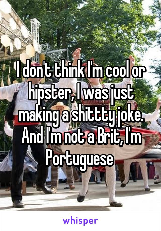 I don't think I'm cool or hipster, I was just making a shittty joke. And I'm not a Brit, I'm Portuguese 