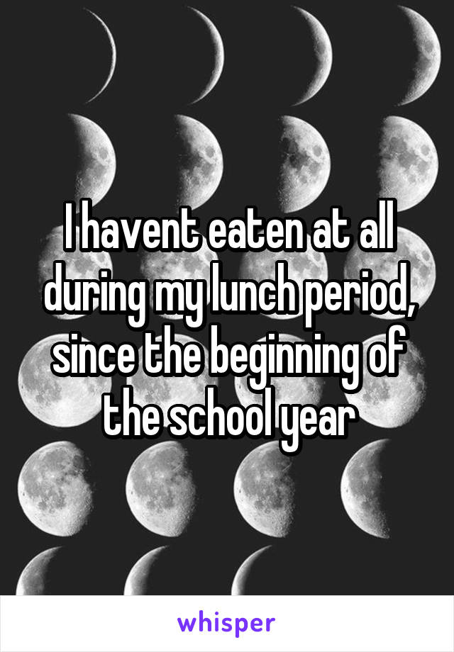 I havent eaten at all during my lunch period, since the beginning of the school year