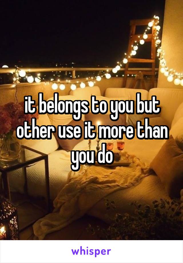 it belongs to you but other use it more than you do
