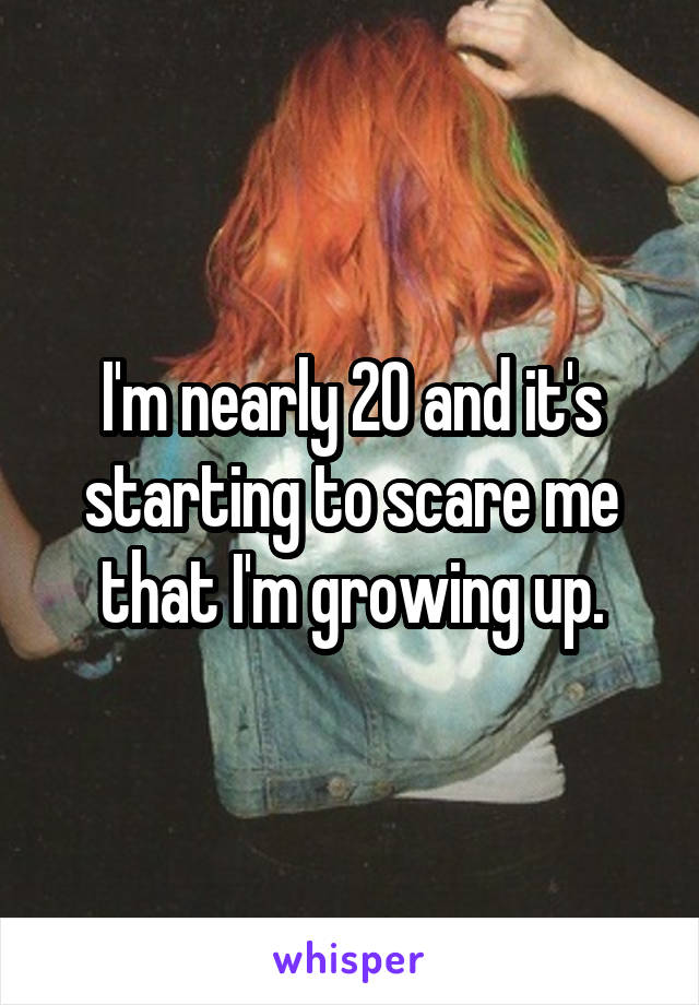 I'm nearly 20 and it's starting to scare me that I'm growing up.