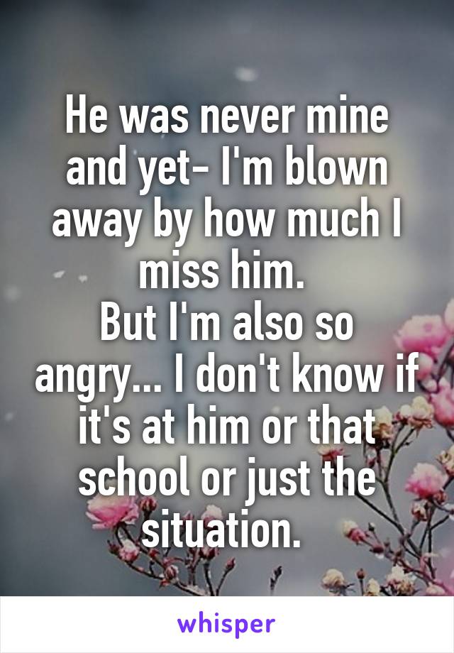 He was never mine and yet- I'm blown away by how much I miss him. 
But I'm also so angry... I don't know if it's at him or that school or just the situation. 