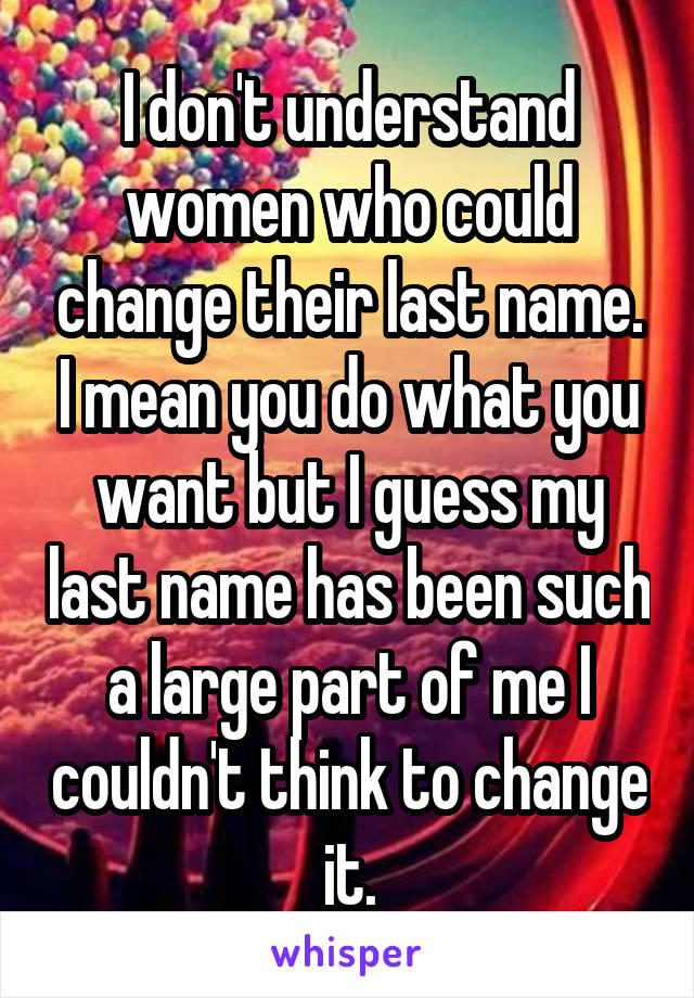 I don't understand women who could change their last name. I mean you do what you want but I guess my last name has been such a large part of me I couldn't think to change it.