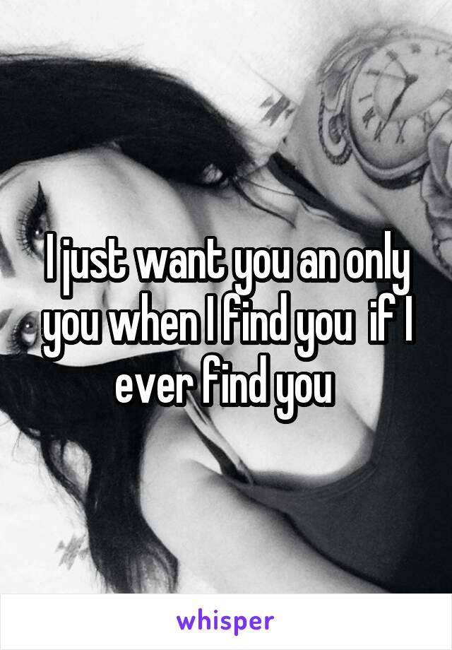 I just want you an only you when I find you  if I ever find you 