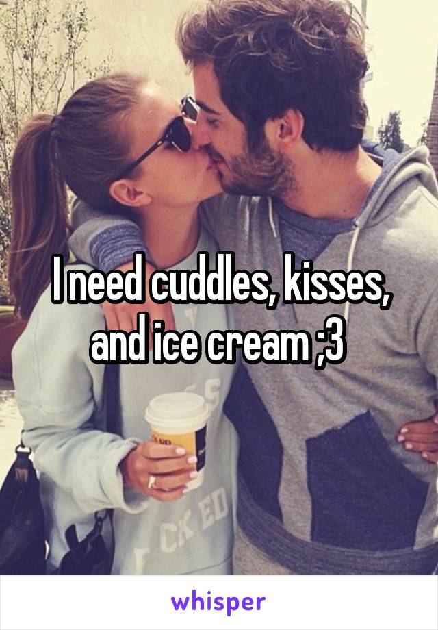 I need cuddles, kisses, and ice cream ;3 