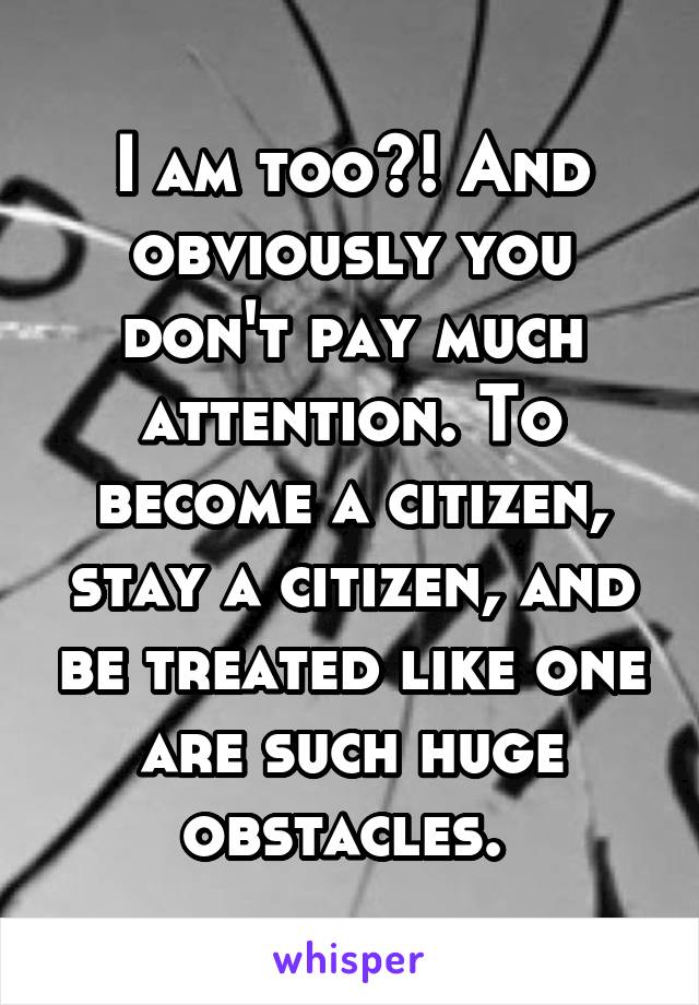 I am too?! And obviously you don't pay much attention. To become a citizen, stay a citizen, and be treated like one are such huge obstacles. 