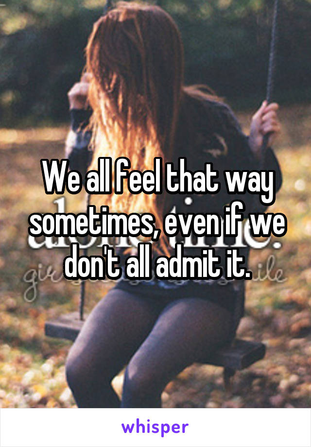 We all feel that way sometimes, even if we don't all admit it.