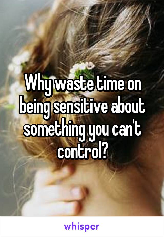 Why waste time on being sensitive about something you can't control?