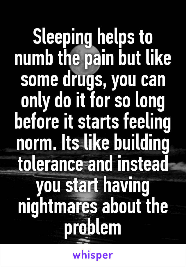 Sleeping helps to numb the pain but like some drugs, you can only do it for so long before it starts feeling norm. Its like building tolerance and instead you start having nightmares about the problem