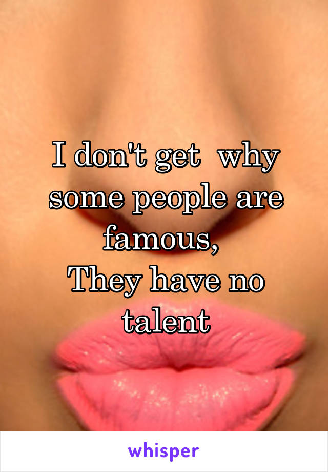 I don't get  why some people are famous, 
They have no talent