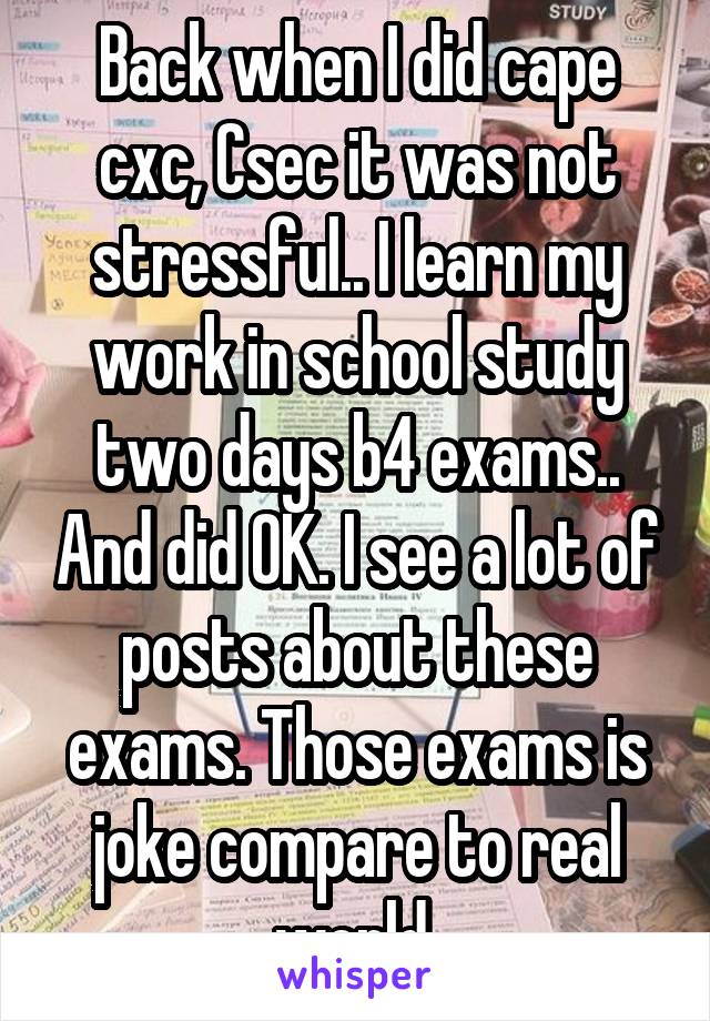 Back when I did cape cxc, Csec it was not stressful.. I learn my work in school study two days b4 exams.. And did OK. I see a lot of posts about these exams. Those exams is joke compare to real world 