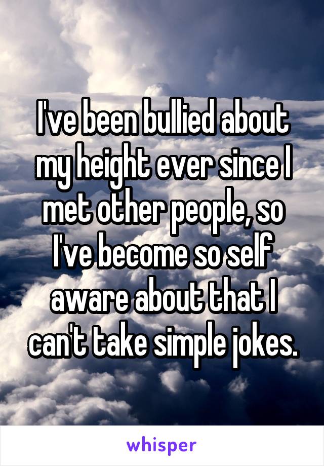 I've been bullied about my height ever since I met other people, so I've become so self aware about that I can't take simple jokes.