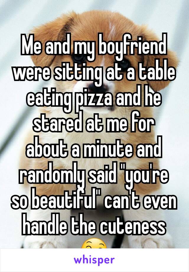 Me and my boyfriend were sitting at a table eating pizza and he stared at me for about a minute and randomly said "you're so beautiful" can't even handle the cuteness 😄