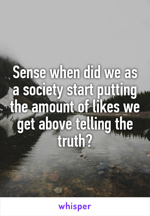 Sense when did we as a society start putting the amount of likes we get above telling the truth?