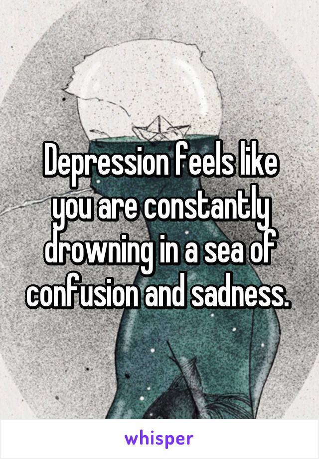 Depression feels like you are constantly drowning in a sea of confusion and sadness. 