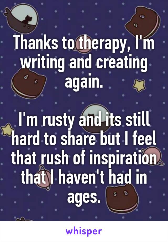 Thanks to therapy, I'm writing and creating again.

I'm rusty and its still hard to share but I feel that rush of inspiration that I haven't had in ages.
