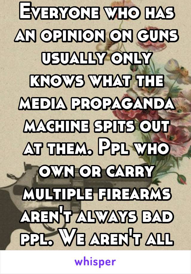 Everyone who has an opinion on guns usually only knows what the media propaganda machine spits out at them. Ppl who own or carry multiple firearms aren't always bad ppl. We aren't all criminals. 