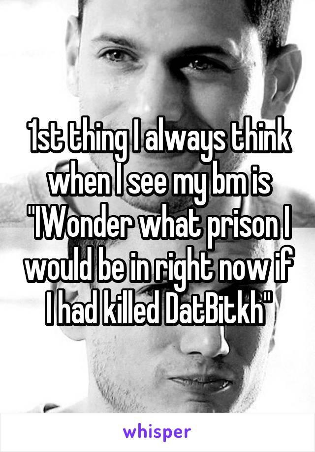 1st thing I always think when I see my bm is "IWonder what prison I would be in right now if I had killed DatBitkh"