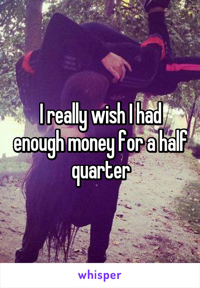 I really wish I had enough money for a half quarter