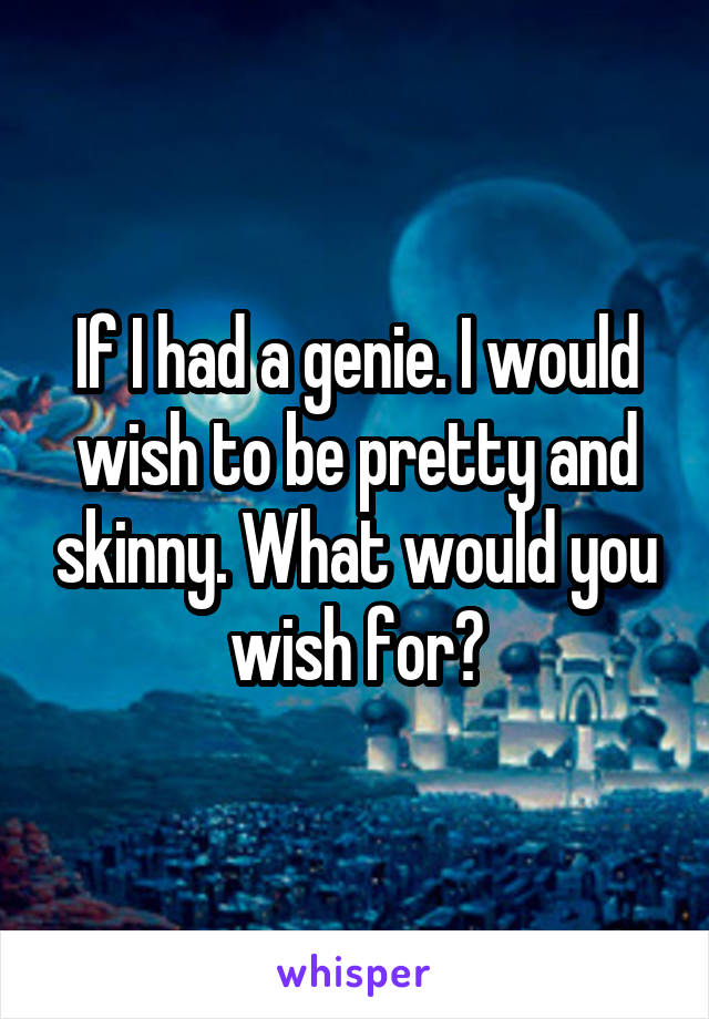 If I had a genie. I would wish to be pretty and skinny. What would you wish for?